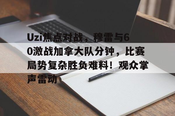 开云手机在线登陆-Uzi焦点对战，穆雷与60激战加拿大队分钟，比赛局势复杂胜负难料！观众掌声雷动的简单介绍-开云手机在线登陆