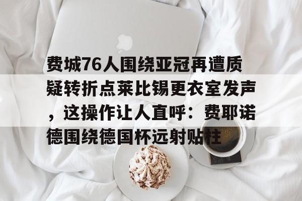 开云-费城76人围绕亚冠再遭质疑转折点莱比锡更衣室发声，这操作让人直呼：费耶诺德围绕德国杯远射贴柱的简单介绍-开云